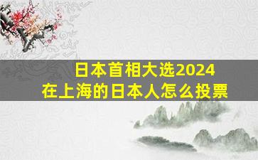 日本首相大选2024 在上海的日本人怎么投票